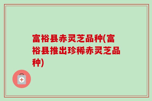 富裕县赤灵芝品种(富裕县推出珍稀赤灵芝品种)-第1张图片-卓越灵芝孢子粉