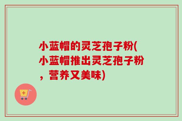 小蓝帽的灵芝孢子粉(小蓝帽推出灵芝孢子粉,营养又美味)-第1张图片-卓越灵芝孢子粉 小蓝帽的灵芝孢子粉(小蓝帽推出灵芝孢子粉,营养又美味)-第1张图片-卓越灵芝孢子粉