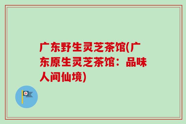 广东野生灵芝茶馆(广东原生灵芝茶馆：品味人间仙境)-第1张图片-卓越灵芝孢子粉