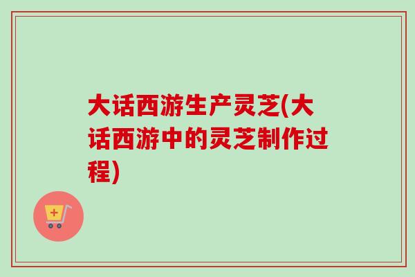 大话西游生产灵芝(大话西游中的灵芝制作过程)-第1张图片-卓越灵芝孢子粉 大话西游生产灵芝(大话西游中的灵芝制作过程)-第1张图片-卓越灵芝孢子粉