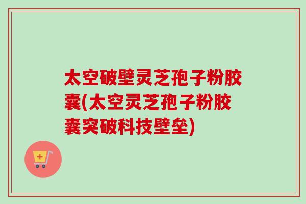 太空破壁灵芝孢子粉胶囊(太空灵芝孢子粉胶囊突破科技壁垒)-第1张图片-卓越灵芝孢子粉 太空破壁灵芝孢子粉胶囊(太空灵芝孢子粉胶囊突破科技壁垒)-第1张图片-卓越灵芝孢子粉