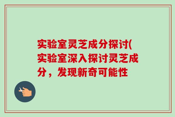 实验室灵芝成分探讨(实验室深入探讨灵芝成分,发现新奇可能性-第1张图片-卓越灵芝孢子粉 实验室灵芝成分探讨(实验室深入探讨灵芝成分,发现新奇可能性-第1张图片-卓越灵芝孢子粉