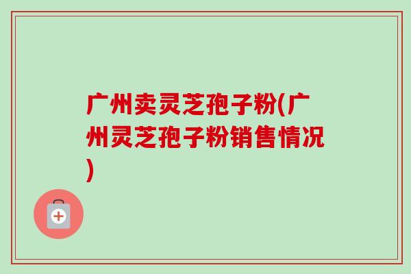 广州卖灵芝孢子粉(广州灵芝孢子粉销售情况)-第1张图片-卓越灵芝孢子粉 广州卖灵芝孢子粉(广州灵芝孢子粉销售情况)-第1张图片-卓越灵芝孢子粉