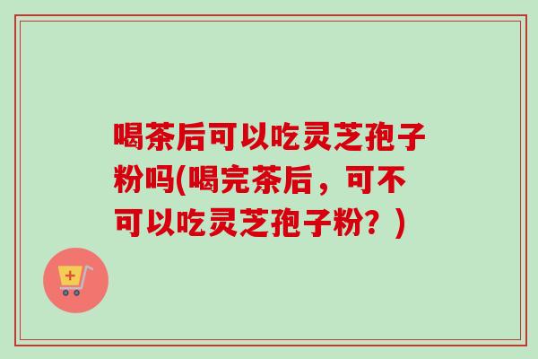 喝茶后可以吃灵芝孢子粉吗(喝完茶后,可不可以吃灵芝孢子粉?)-第1张图片-卓越灵芝孢子粉 喝茶后可以吃灵芝孢子粉吗(喝完茶后,可不可以吃灵芝孢子粉?)-第1张图片-卓越灵芝孢子粉