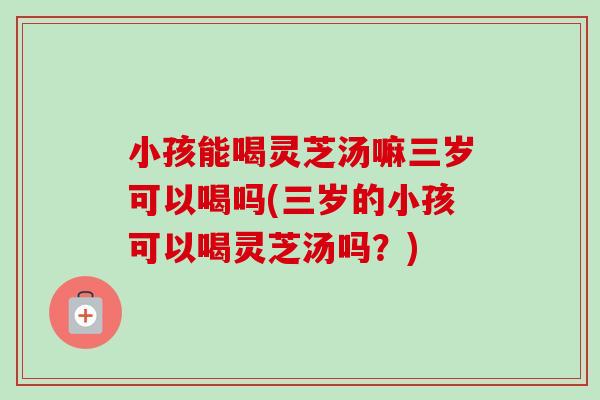 小孩能喝灵芝汤嘛三岁可以喝吗(三岁的小孩可以喝灵芝汤吗?)-第1张图片-卓越灵芝孢子粉 小孩能喝灵芝汤嘛三岁可以喝吗(三岁的小孩可以喝灵芝汤吗?)-第1张图片-卓越灵芝孢子粉