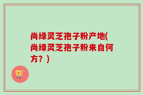尚绿灵芝孢子粉产地(尚绿灵芝孢子粉来自何方?)-第1张图片-卓越灵芝孢子粉 尚绿灵芝孢子粉产地(尚绿灵芝孢子粉来自何方?)-第1张图片-卓越灵芝孢子粉