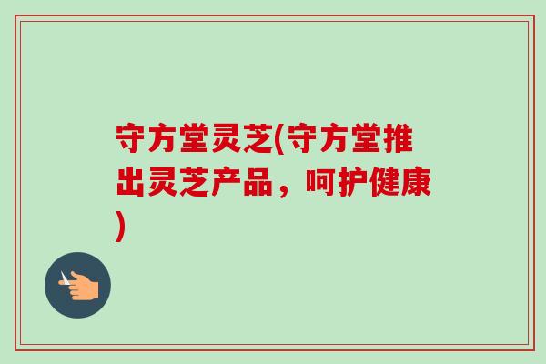 守方堂灵芝(守方堂推出灵芝产品,呵护健康)-第1张图片-卓越灵芝孢子粉 守方堂灵芝(守方堂推出灵芝产品,呵护健康)-第1张图片-卓越灵芝孢子粉