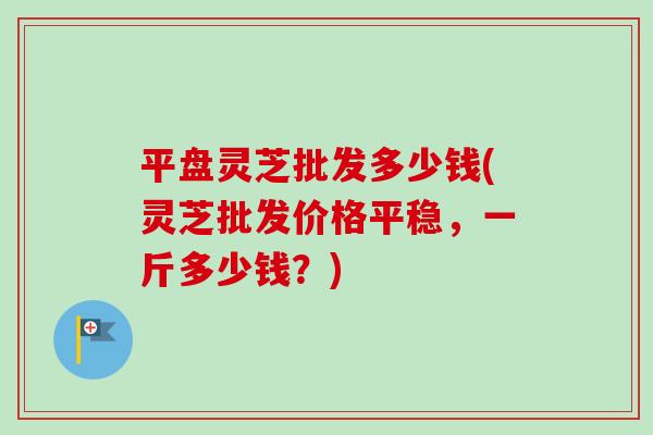 平盘灵芝批发多少钱(灵芝批发价格平稳,一斤多少钱?)-第1张图片-卓越灵芝孢子粉 平盘灵芝批发多少钱(灵芝批发价格平稳,一斤多少钱?)-第1张图片-卓越灵芝孢子粉