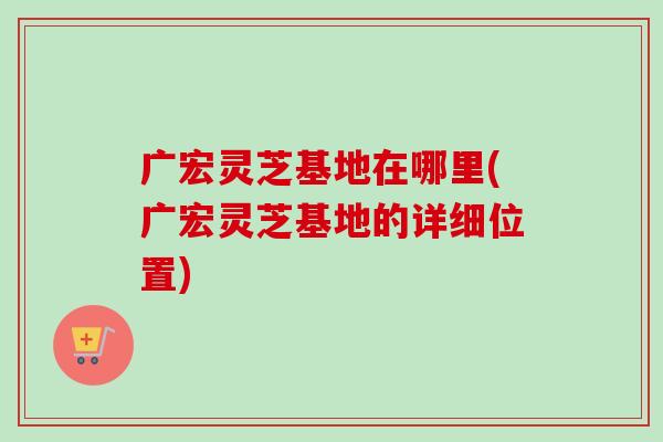 广宏灵芝基地在哪里(广宏灵芝基地的详细位置)-第1张图片-卓越灵芝孢子粉 广宏灵芝基地在哪里(广宏灵芝基地的详细位置)-第1张图片-卓越灵芝孢子粉