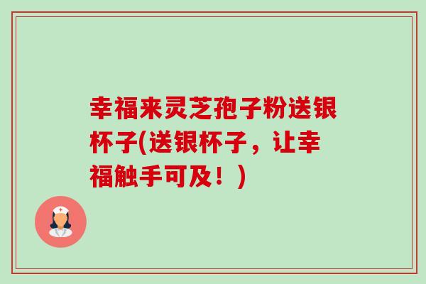 幸福来灵芝孢子粉送银杯子(送银杯子,让幸福触手可及!)-第1张图片-卓越灵芝孢子粉 幸福来灵芝孢子粉送银杯子(送银杯子,让幸福触手可及!)-第1张图片-卓越灵芝孢子粉