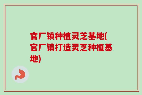 官厂镇种植灵芝基地(官厂镇打造灵芝种植基地)-第1张图片-卓越灵芝孢子粉