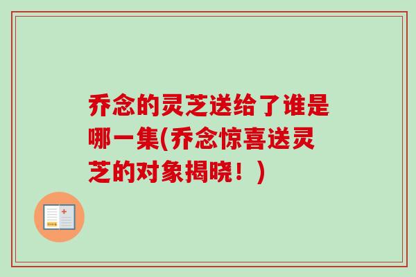 乔念的灵芝送给了谁是哪一集(乔念惊喜送灵芝的对象揭晓!)-第1张图片-卓越灵芝孢子粉 乔念的灵芝送给了谁是哪一集(乔念惊喜送灵芝的对象揭晓!)-第1张图片-卓越灵芝孢子粉