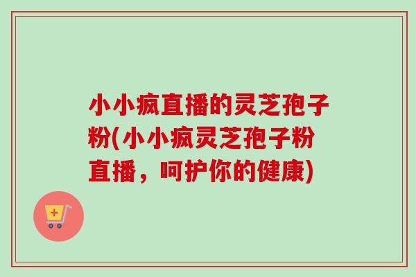 小小疯直播的灵芝孢子粉(小小疯灵芝孢子粉直播,呵护你的健康)-第1张图片-卓越灵芝孢子粉 小小疯直播的灵芝孢子粉(小小疯灵芝孢子粉直播,呵护你的健康)-第1张图片-卓越灵芝孢子粉