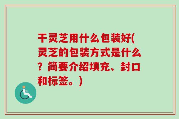 干灵芝用什么包装好(灵芝的包装方式是什么?简要介绍填充、封口和标签。)-第1张图片-卓越灵芝孢子粉 干灵芝用什么包装好(灵芝的包装方式是什么?简要介绍填充、封口和标签。)-第1张图片-卓越灵芝孢子粉