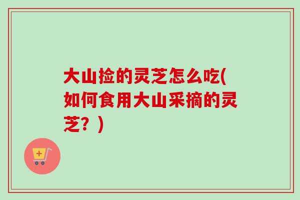 大山捡的灵芝怎么吃(如何食用大山采摘的灵芝？)-第1张图片-卓越灵芝孢子粉