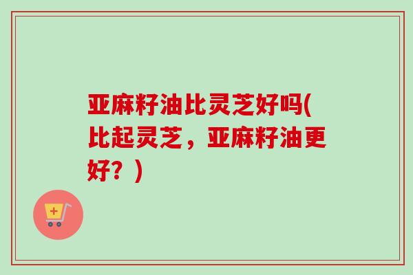 亚麻籽油比灵芝好吗(比起灵芝,亚麻籽油更好?)-第1张图片-卓越灵芝孢子粉 亚麻籽油比灵芝好吗(比起灵芝,亚麻籽油更好?)-第1张图片-卓越灵芝孢子粉