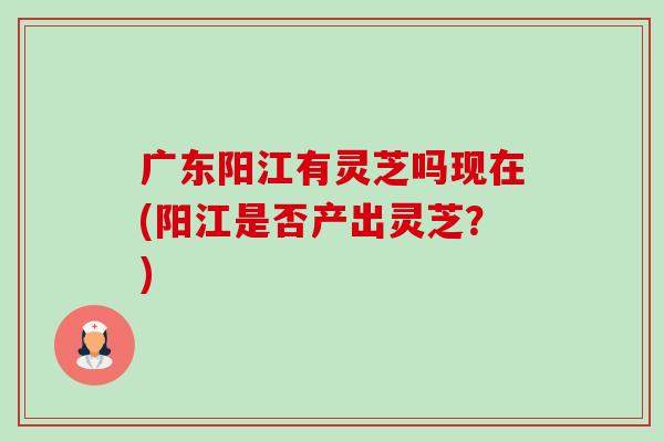 广东阳江有灵芝吗现在(阳江是否产出灵芝?)-第1张图片-卓越灵芝孢子粉 广东阳江有灵芝吗现在(阳江是否产出灵芝?)-第1张图片-卓越灵芝孢子粉