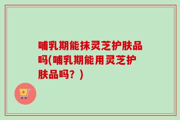 哺乳期能抹灵芝护肤品吗(哺乳期能用灵芝护肤品吗?)-第1张图片-卓越灵芝孢子粉 哺乳期能抹灵芝护肤品吗(哺乳期能用灵芝护肤品吗?)-第1张图片-卓越灵芝孢子粉
