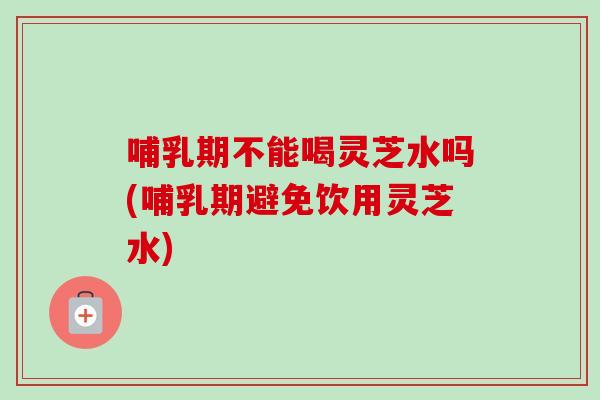 哺乳期不能喝灵芝水吗(哺乳期避免饮用灵芝水)-第1张图片-卓越灵芝孢子粉