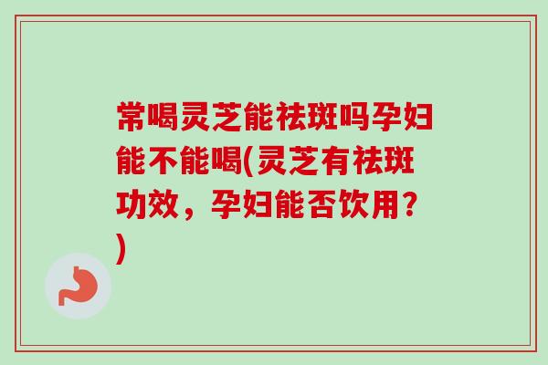 常喝灵芝能祛斑吗孕妇能不能喝(灵芝有祛斑功效,孕妇能否饮用?)-第1张图片-卓越灵芝孢子粉 常喝灵芝能祛斑吗孕妇能不能喝(灵芝有祛斑功效,孕妇能否饮用?)-第1张图片-卓越灵芝孢子粉