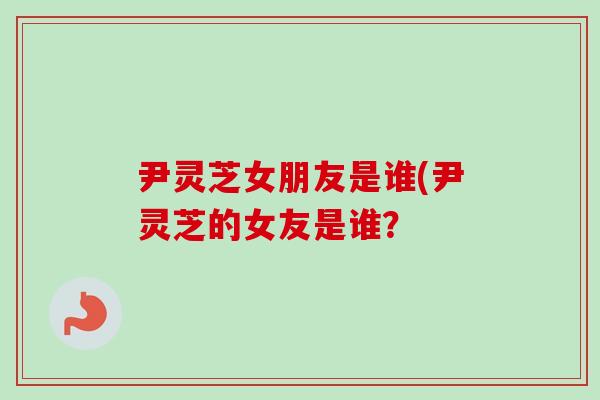 尹灵芝女朋友是谁(尹灵芝的女友是谁?-第1张图片-卓越灵芝孢子粉 尹灵芝女朋友是谁(尹灵芝的女友是谁?-第1张图片-卓越灵芝孢子粉