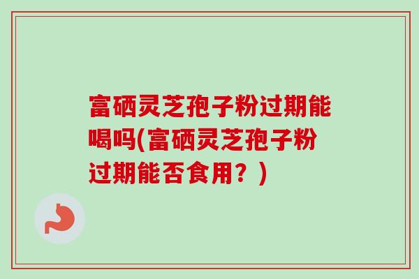 富硒灵芝孢子粉过期能喝吗(富硒灵芝孢子粉过期能否食用?)-第1张图片-卓越灵芝孢子粉 富硒灵芝孢子粉过期能喝吗(富硒灵芝孢子粉过期能否食用?)-第1张图片-卓越灵芝孢子粉