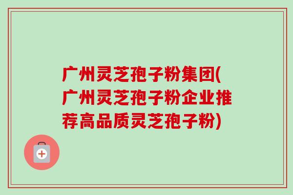 广州灵芝孢子粉集团(广州灵芝孢子粉企业推荐高品质灵芝孢子粉)-第1张图片-卓越灵芝孢子粉 广州灵芝孢子粉集团(广州灵芝孢子粉企业推荐高品质灵芝孢子粉)-第1张图片-卓越灵芝孢子粉