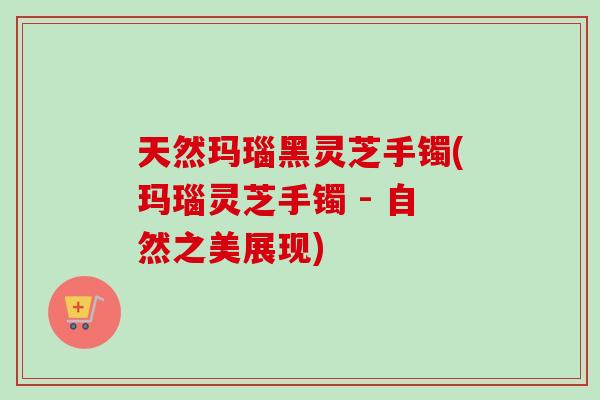 天然玛瑙黑灵芝手镯(玛瑙灵芝手镯 - 自然之美展现)-第1张图片-卓越灵芝孢子粉 天然玛瑙黑灵芝手镯(玛瑙灵芝手镯 - 自然之美展现)-第1张图片-卓越灵芝孢子粉