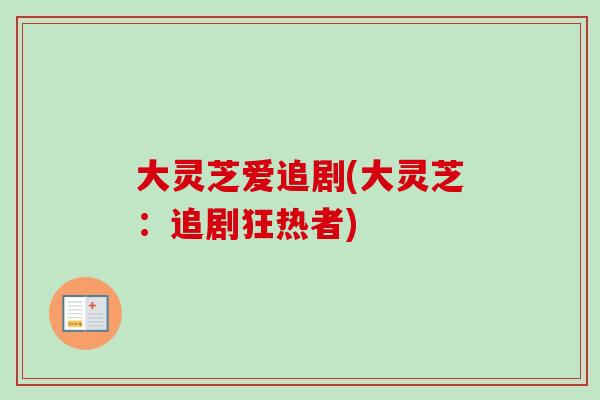 大灵芝爱追剧(大灵芝:追剧狂热者)-第1张图片-卓越灵芝孢子粉 大灵芝爱追剧(大灵芝:追剧狂热者)-第1张图片-卓越灵芝孢子粉