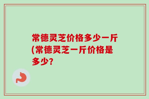 常德灵芝价格多少一斤(常德灵芝一斤价格是多少？-第1张图片-卓越灵芝孢子粉
