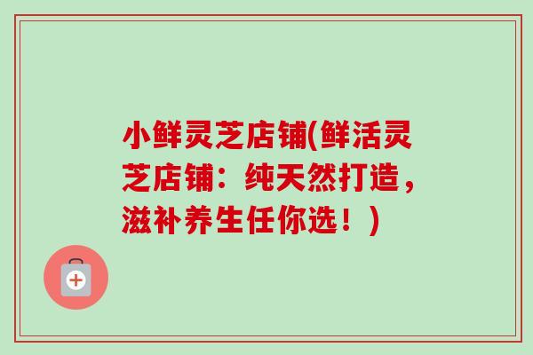 小鲜灵芝店铺(鲜活灵芝店铺:纯天然打造,滋补养生任你选!)-第1张图片-卓越灵芝孢子粉 小鲜灵芝店铺(鲜活灵芝店铺:纯天然打造,滋补养生任你选!)-第1张图片-卓越灵芝孢子粉