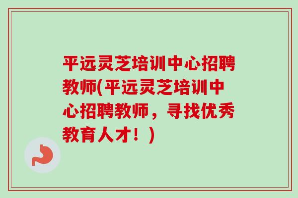 平远灵芝培训中心招聘教师(平远灵芝培训中心招聘教师,寻找优秀教育人才!)-第1张图片-卓越灵芝孢子粉 平远灵芝培训中心招聘教师(平远灵芝培训中心招聘教师,寻找优秀教育人才!)-第1张图片-卓越灵芝孢子粉