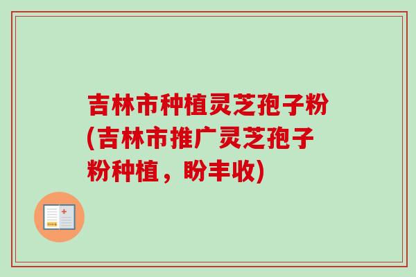 吉林市种植灵芝孢子粉(吉林市推广灵芝孢子粉种植,盼丰收)-第1张图片-卓越灵芝孢子粉 吉林市种植灵芝孢子粉(吉林市推广灵芝孢子粉种植,盼丰收)-第1张图片-卓越灵芝孢子粉