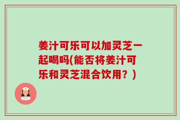 姜汁可乐可以加灵芝一起喝吗(能否将姜汁可乐和灵芝混合饮用?)-第1张图片-卓越灵芝孢子粉 姜汁可乐可以加灵芝一起喝吗(能否将姜汁可乐和灵芝混合饮用?)-第1张图片-卓越灵芝孢子粉