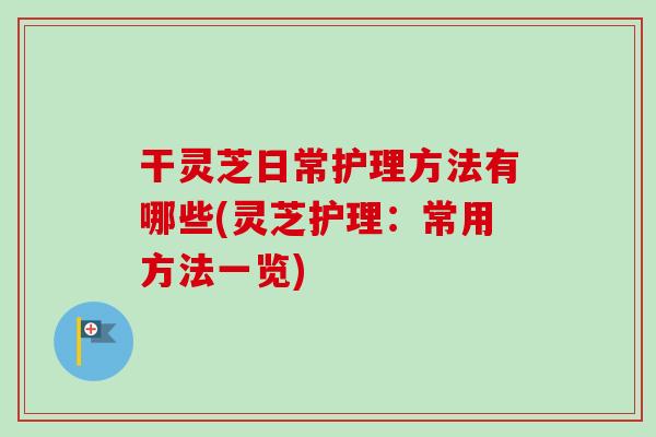 干灵芝日常护理方法有哪些(灵芝护理:常用方法一览)-第1张图片-卓越灵芝孢子粉 干灵芝日常护理方法有哪些(灵芝护理:常用方法一览)-第1张图片-卓越灵芝孢子粉