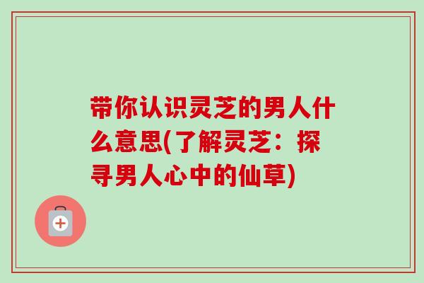 带你认识灵芝的男人什么意思(了解灵芝:探寻男人心中的仙草)-第1张图片-卓越灵芝孢子粉 带你认识灵芝的男人什么意思(了解灵芝:探寻男人心中的仙草)-第1张图片-卓越灵芝孢子粉