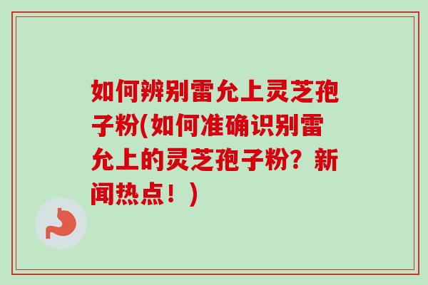 如何辨别雷允上灵芝孢子粉(如何准确识别雷允上的灵芝孢子粉?新闻热点!)-第1张图片-卓越灵芝孢子粉 如何辨别雷允上灵芝孢子粉(如何准确识别雷允上的灵芝孢子粉?新闻热点!)-第1张图片-卓越灵芝孢子粉