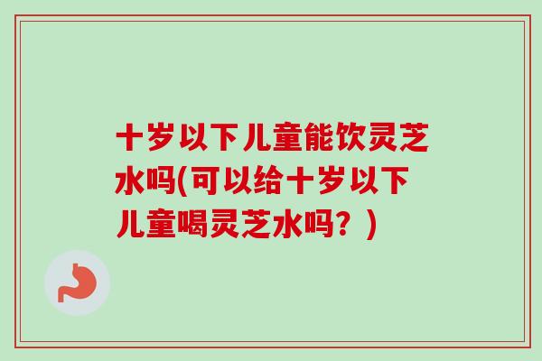 十岁以下儿童能饮灵芝水吗(可以给十岁以下儿童喝灵芝水吗?)-第1张图片-卓越灵芝孢子粉 十岁以下儿童能饮灵芝水吗(可以给十岁以下儿童喝灵芝水吗?)-第1张图片-卓越灵芝孢子粉