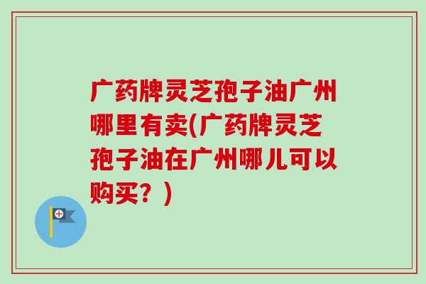 广药牌灵芝孢子油广州哪里有卖(广药牌灵芝孢子油在广州哪儿可以购买?)-第1张图片-卓越灵芝孢子粉 广药牌灵芝孢子油广州哪里有卖(广药牌灵芝孢子油在广州哪儿可以购买?)-第1张图片-卓越灵芝孢子粉