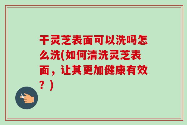 干灵芝表面可以洗吗怎么洗(如何清洗灵芝表面,让其更加健康有效?)-第1张图片-卓越灵芝孢子粉 干灵芝表面可以洗吗怎么洗(如何清洗灵芝表面,让其更加健康有效?)-第1张图片-卓越灵芝孢子粉