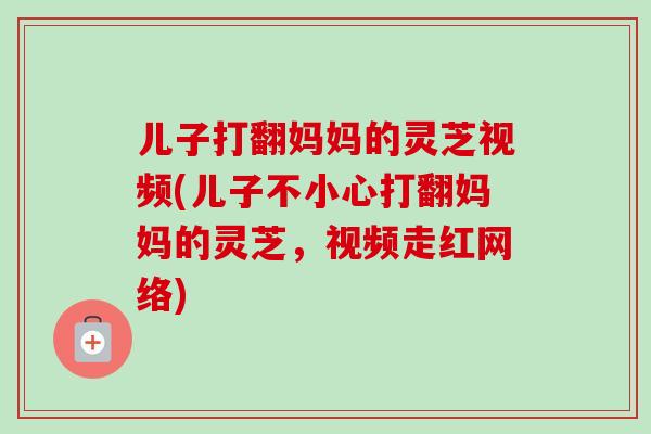 儿子打翻妈妈的灵芝视频(儿子不小心打翻妈妈的灵芝,视频走红网络)-第1张图片-卓越灵芝孢子粉 儿子打翻妈妈的灵芝视频(儿子不小心打翻妈妈的灵芝,视频走红网络)-第1张图片-卓越灵芝孢子粉