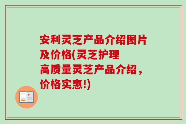 安利灵芝产品介绍图片及价格(灵芝护理 高质量灵芝产品介绍,价格实惠!)-第1张图片-卓越灵芝孢子粉 安利灵芝产品介绍图片及价格(灵芝护理 高质量灵芝产品介绍,价格实惠!)-第1张图片-卓越灵芝孢子粉