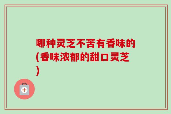 哪种灵芝不苦有香味的(香味浓郁的甜口灵芝)-第1张图片-卓越灵芝孢子粉