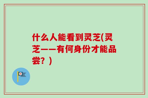什么人能看到灵芝(灵芝——有何身份才能品尝？)-第1张图片-卓越灵芝孢子粉