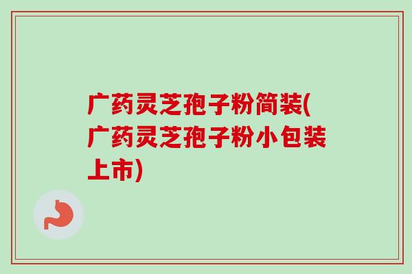 广药灵芝孢子粉简装(广药灵芝孢子粉小包装上市)-第1张图片-卓越灵芝孢子粉 广药灵芝孢子粉简装(广药灵芝孢子粉小包装上市)-第1张图片-卓越灵芝孢子粉