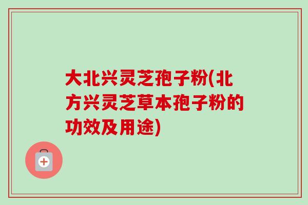大北兴灵芝孢子粉(北方兴灵芝草本孢子粉的功效及用途)-第1张图片-卓越灵芝孢子粉 大北兴灵芝孢子粉(北方兴灵芝草本孢子粉的功效及用途)-第1张图片-卓越灵芝孢子粉