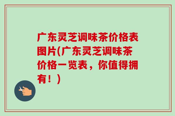 广东灵芝调味茶价格表图片(广东灵芝调味茶价格一览表,你值得拥有!)-第1张图片-卓越灵芝孢子粉 广东灵芝调味茶价格表图片(广东灵芝调味茶价格一览表,你值得拥有!)-第1张图片-卓越灵芝孢子粉
