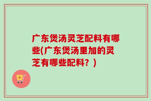 广东煲汤灵芝配料有哪些(广东煲汤里加的灵芝有哪些配料？)-第1张图片-卓越灵芝孢子粉