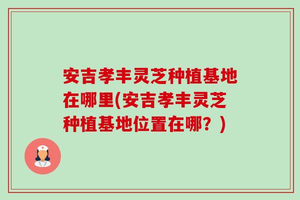 安吉孝丰灵芝种植基地在哪里(安吉孝丰灵芝种植基地位置在哪?)-第1张图片-卓越灵芝孢子粉 安吉孝丰灵芝种植基地在哪里(安吉孝丰灵芝种植基地位置在哪?)-第1张图片-卓越灵芝孢子粉
