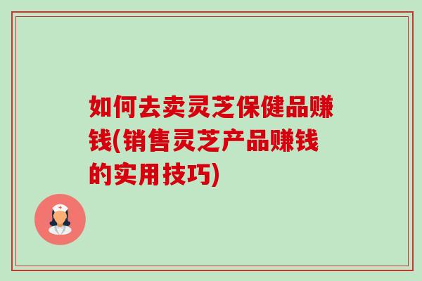 如何去卖灵芝保健品赚钱(销售灵芝产品赚钱的实用技巧)-第1张图片-卓越灵芝孢子粉